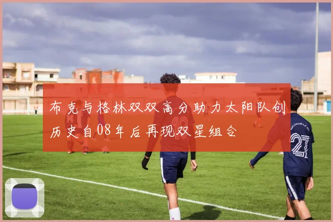 布克与格林双双高分助力太阳队创历史自08年后再现双星组合