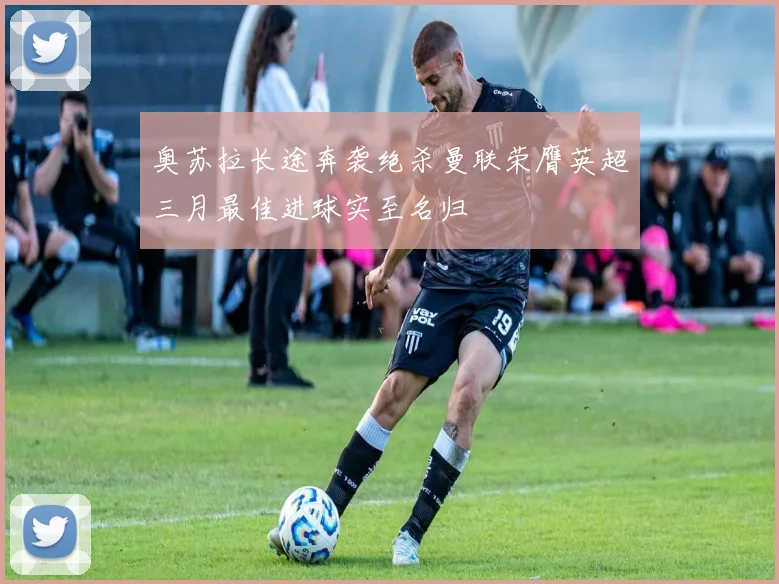 奥苏拉长途奔袭绝杀曼联荣膺英超三月最佳进球实至名归