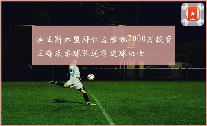 迪亚斯加盟拜仁后感慨7000万投资正确表示球队还有进球机会